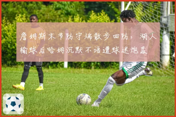 詹姆斯末节防守端散步回防，湖人输球后哈姆沉默不语遭球迷炮轰