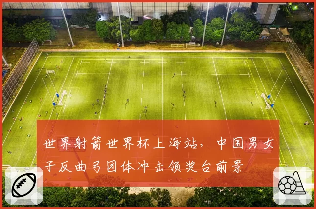 世界射箭世界杯上海站，中国男女子反曲弓团体冲击领奖台前景