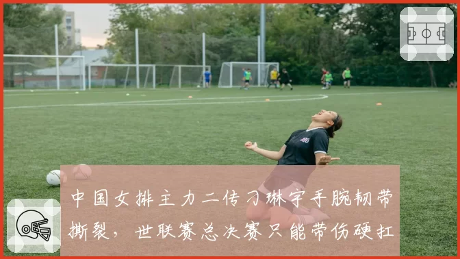 中国女排主力二传刁琳宇手腕韧带撕裂,世联赛总决赛只能带伤硬扛?