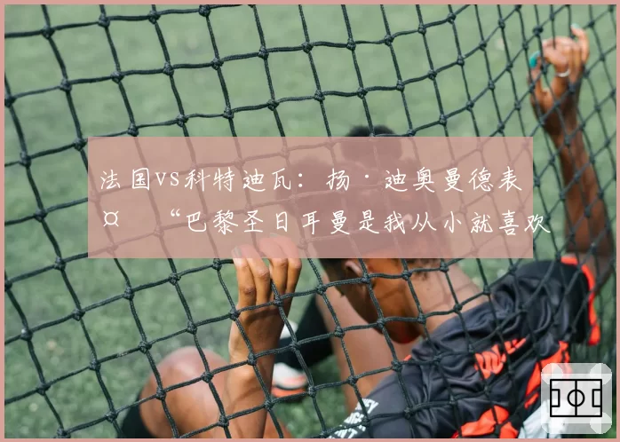 法国vs科特迪瓦：扬·迪奥曼德表示“巴黎圣日耳曼是我从小就喜欢的球队”（2026年6月3日）