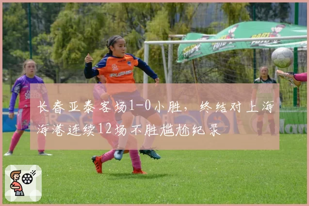 长春亚泰客场1-0小胜,终结对上海海港连续12场不胜尴尬纪录