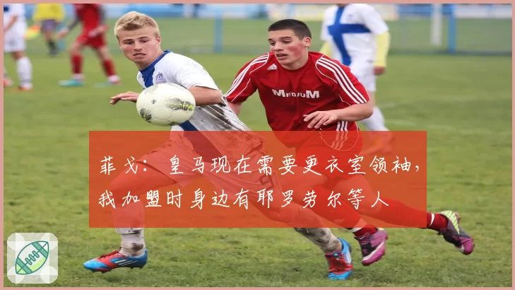 菲戈：皇马现在需要更衣室领袖，我加盟时身边有耶罗劳尔等人