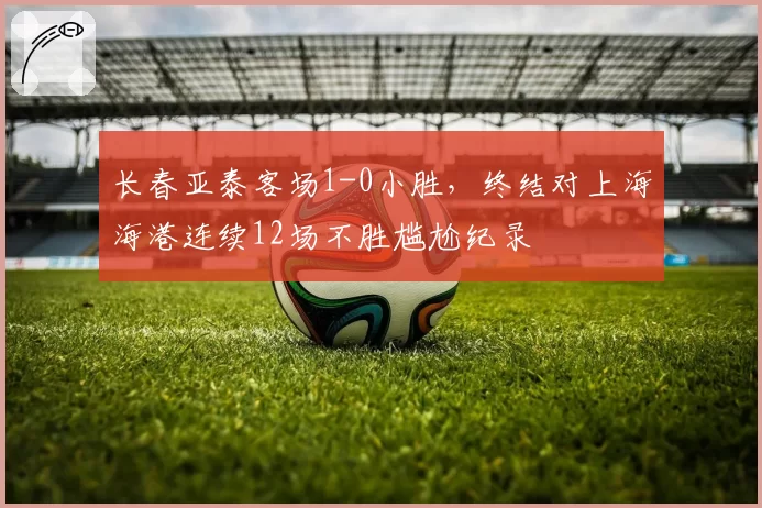 长春亚泰客场1-0小胜,终结对上海海港连续12场不胜尴尬纪录