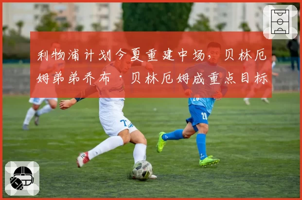 利物浦计划今夏重建中场,贝林厄姆弟弟乔布·贝林厄姆成重点目标