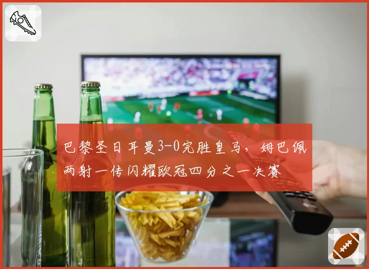 巴黎圣日耳曼3-0完胜皇马，姆巴佩两射一传闪耀欧冠四分之一决赛