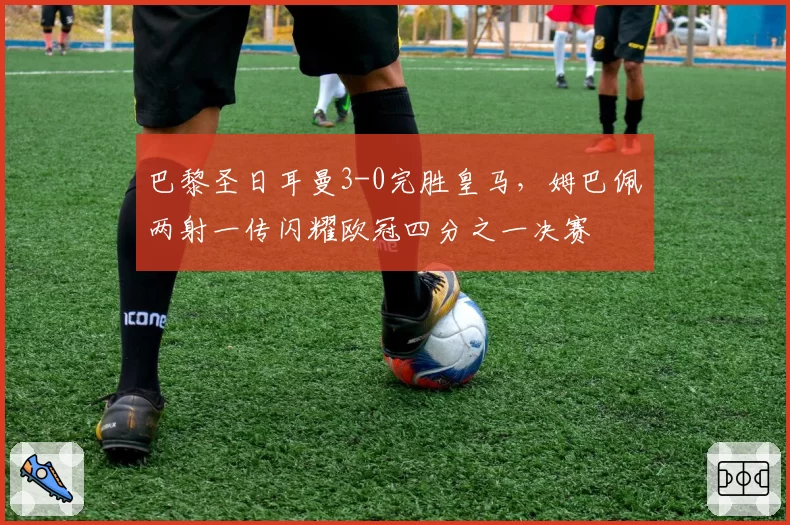 巴黎圣日耳曼3-0完胜皇马，姆巴佩两射一传闪耀欧冠四分之一决赛