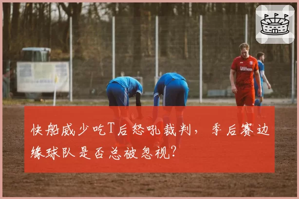 快船威少吃T后怒吼裁判,季后赛边缘球队是否总被忽视?