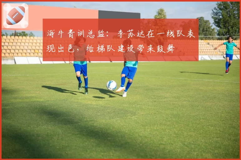 海牛青训总监:李苏达在一线队表现出色,给梯队建设带来鼓舞
